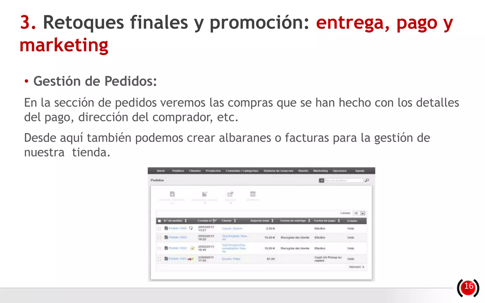 • Gestión de Pedidos:
En la sección de pedidos veremos las compras que se han hecho con los detalles
del pago, dirección del comprador, etc.
Desde aquí también podemos crear albaranes o facturas para la gestión de
nuestra tienda.
3. Retoques finales y promoción: entrega, pago y
marketing
16
 