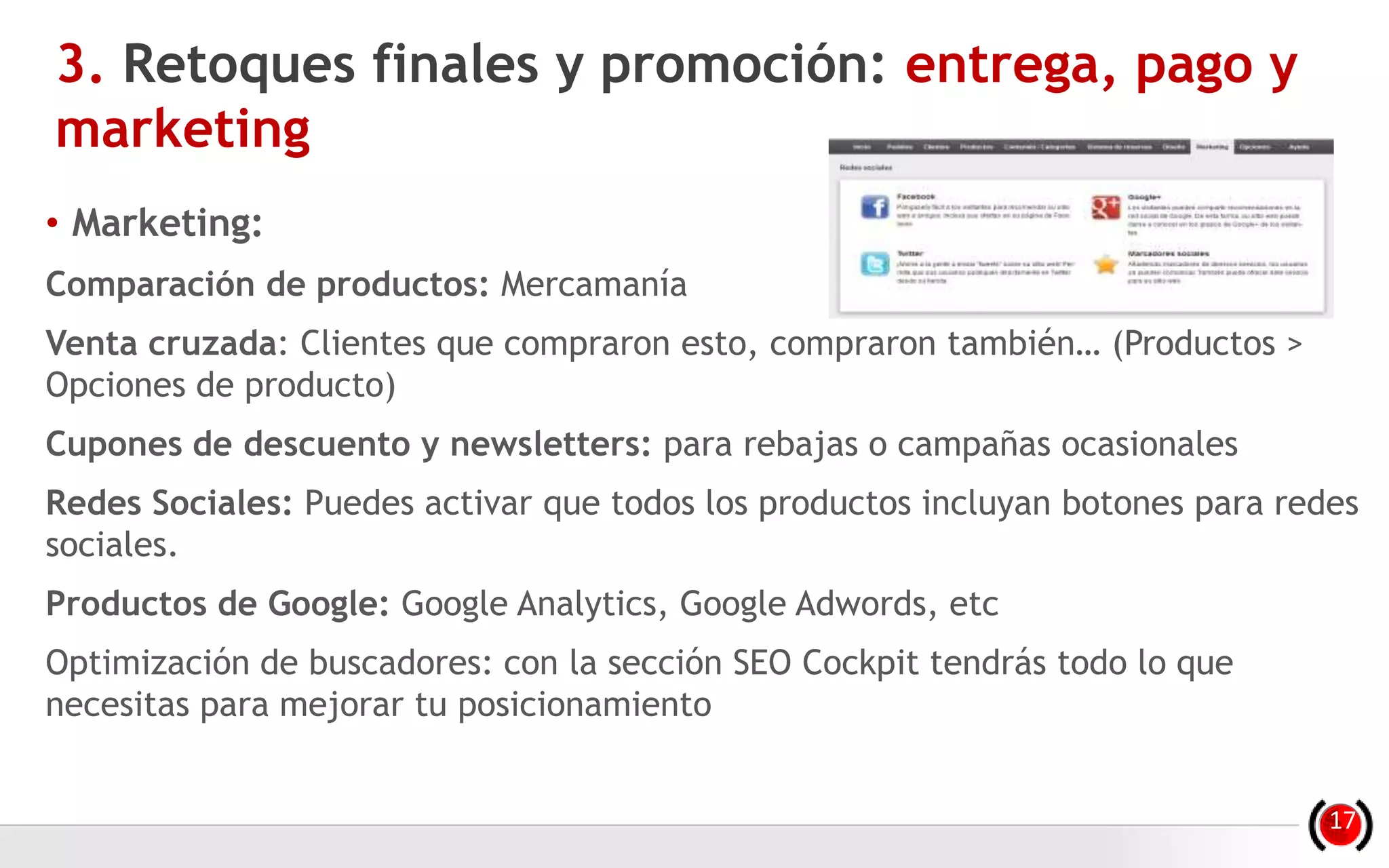 • Marketing:
Comparación de productos: Mercamanía
Venta cruzada: Clientes que compraron esto, compraron también… (Productos >
Opciones de producto)
Cupones de descuento y newsletters: para rebajas o campañas ocasionales
Redes Sociales: Puedes activar que todos los productos incluyan botones para redes
sociales.
Productos de Google: Google Analytics, Google Adwords, etc
Optimización de buscadores: con la sección SEO Cockpit tendrás todo lo que
necesitas para mejorar tu posicionamiento
3. Retoques finales y promoción: entrega, pago y
marketing
17
 
