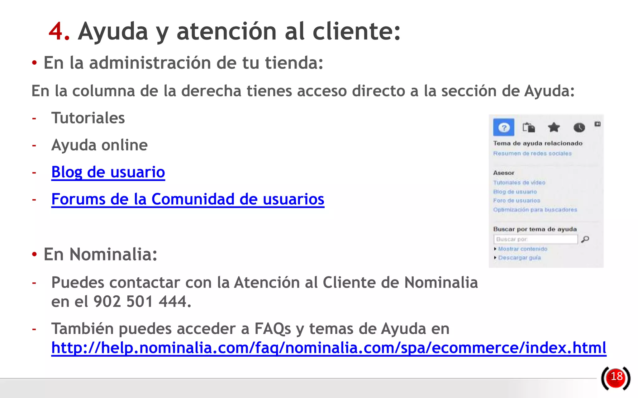 • En la administración de tu tienda:
En la columna de la derecha tienes acceso directo a la sección de Ayuda:
- Tutoriales
- Ayuda online
- Blog de usuario
- Forums de la Comunidad de usuarios
• En Nominalia:
- Puedes contactar con la Atención al Cliente de Nominalia
en el 902 501 444.
- También puedes acceder a FAQs y temas de Ayuda en
http://help.nominalia.com/faq/nominalia.com/spa/ecommerce/index.html
4. Ayuda y atención al cliente:
18
 