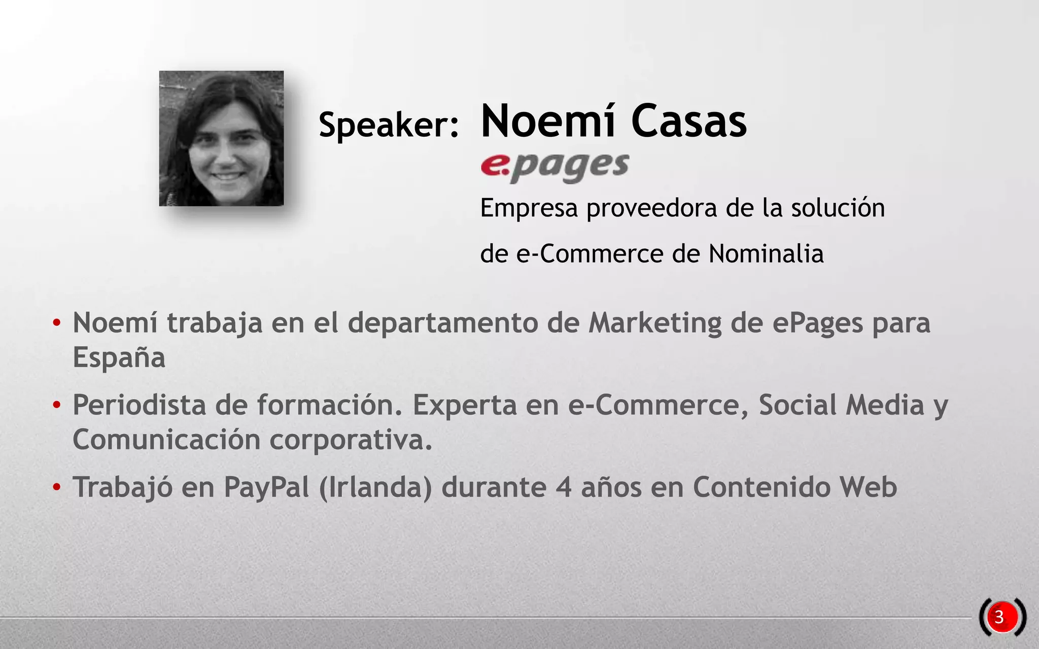 • Noemí trabaja en el departamento de Marketing de ePages para
España
• Periodista de formación. Experta en e-Commerce, Social Media y
Comunicación corporativa.
• Trabajó en PayPal (Irlanda) durante 4 años en Contenido Web
Speaker: Noemí Casas
Empresa proveedora de la solución
de e-Commerce de Nominalia
3
 