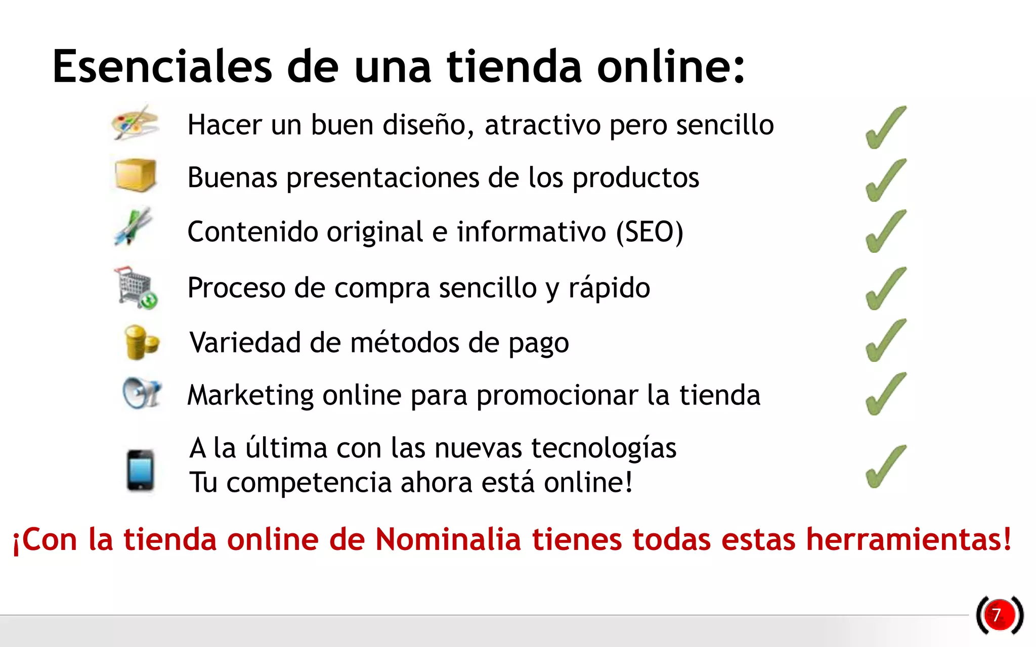 Esenciales de una tienda online:
Hacer un buen diseño, atractivo pero sencillo
Buenas presentaciones de los productos
Contenido original e informativo (SEO)
Proceso de compra sencillo y rápido
Variedad de métodos de pago
Marketing online para promocionar la tienda
A la última con las nuevas tecnologías
Tu competencia ahora está online!
¡Con la tienda online de Nominalia tienes todas estas herramientas!
7
 