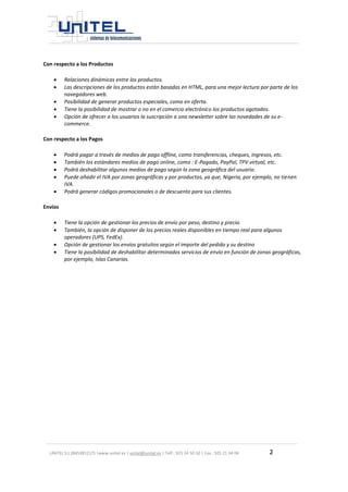 UNITEL S.L.(B45381217) |www.unitel.es | unitel@unitel.es | Telf.: 925 24 50 50 | Fax.: 925 21 34 04 2 
Con respecto a los Productos 
 Relaciones dinámicas entre los productos. 
 Las descripciones de los productos están basadas en HTML, para una mejor lectura por parte de los navegadores web. 
 Posibilidad de generar productos especiales, como en oferta. 
 Tiene la posibilidad de mostrar o no en el comercio electrónico los productos agotados. 
 Opción de ofrecer a los usuarios la suscripción a una newsletter sobre las novedades de su e- commerce. 
Con respecto a los Pagos 
 Podrá pagar a través de medios de pago offline, como transferencias, cheques, ingresos, etc. 
 También los estándares medios de pago online, como : E-Pagado, PayPal, TPV virtual, etc. 
 Podrá deshabilitar algunos medios de pago según la zona geográfica del usuario. 
 Puede añadir el IVA por zonas geográficas y por productos, ya que, Nigeria, por ejemplo, no tienen IVA. 
 Podrá generar códigos promocionales o de descuento para sus clientes. 
Envíos 
 Tiene la opción de gestionar los precios de envío por peso, destino y precio. 
 También, la opción de disponer de los precios reales disponibles en tiempo real para algunos operadores (UPS, FedEx). 
 Opción de gestionar los envíos gratuitos según el importe del pedido y su destino 
 Tiene la posibilidad de deshabilitar determinados servicios de envío en función de zonas geográficas, por ejemplo, Islas Canarias. 
