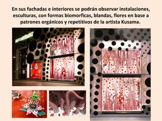 En sus fachadas e interiores se podrán observar instalaciones,
esculturas, con formas biomorficas, blandas, flores en base a
patrones orgánicos y repetitivos de la artista Kusama.
 