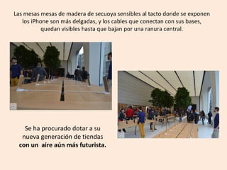 Se ha procurado dotar a su
nueva generación de tiendas
con un aire aún más futurista.
Las mesas mesas de madera de secuoya sensibles al tacto donde se exponen
los iPhone son más delgadas, y los cables que conectan con sus bases,
quedan visibles hasta que bajan por una ranura central.
 