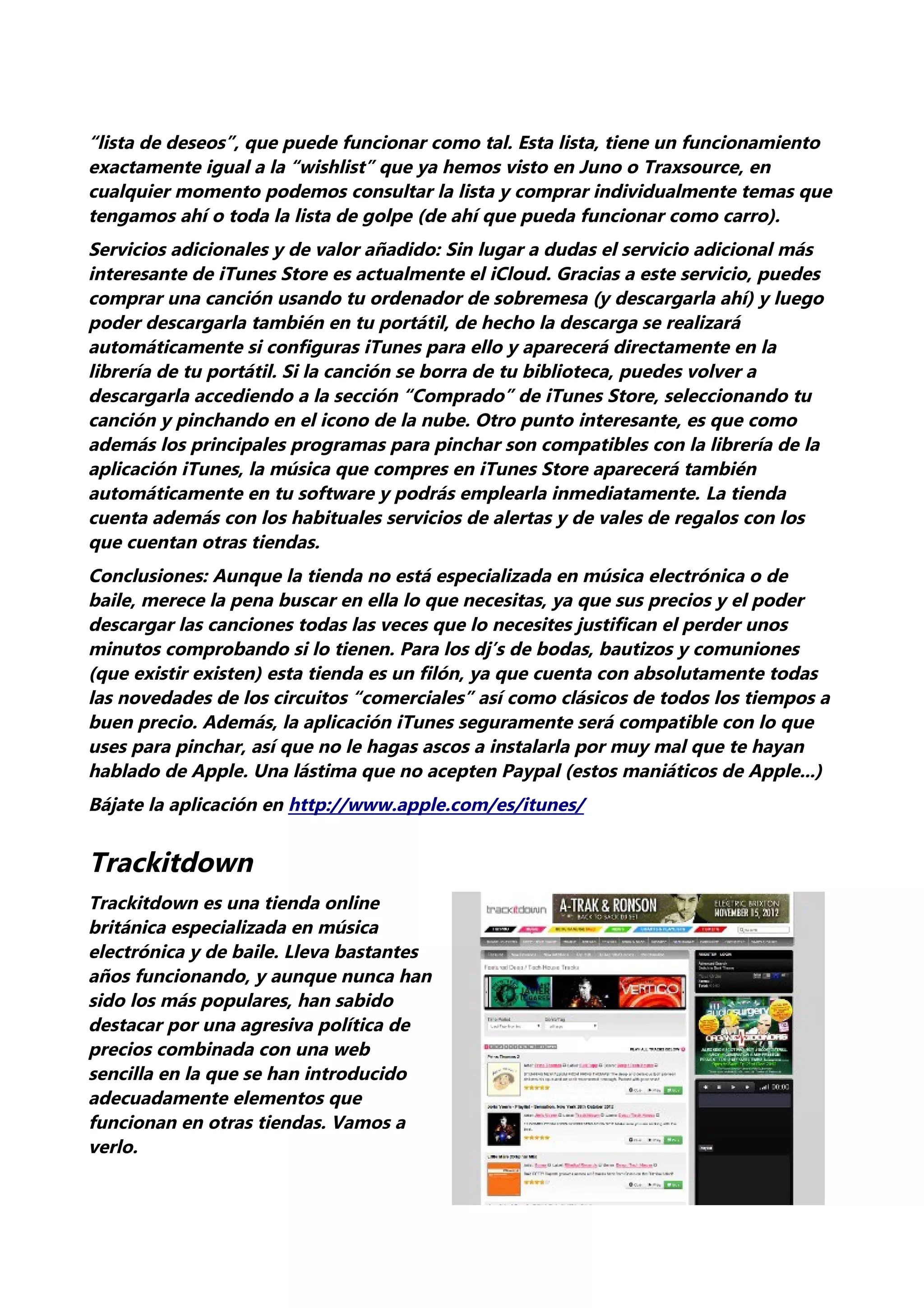“lista de deseos”, que puede funcionar como tal. Esta lista, tiene un funcionamiento
exactamente igual a la “wishlist” que ya hemos visto en Juno o Traxsource, en
cualquier momento podemos consultar la lista y comprar individualmente temas que
tengamos ahí o toda la lista de golpe (de ahí que pueda funcionar como carro).
Servicios adicionales y de valor añadido: Sin lugar a dudas el servicio adicional más
interesante de iTunes Store es actualmente el iCloud. Gracias a este servicio, puedes
comprar una canción usando tu ordenador de sobremesa (y descargarla ahí) y luego
poder descargarla también en tu portátil, de hecho la descarga se realizará
automáticamente si configuras iTunes para ello y aparecerá directamente en la
librería de tu portátil. Si la canción se borra de tu biblioteca, puedes volver a
descargarla accediendo a la sección “Comprado” de iTunes Store, seleccionando tu
canción y pinchando en el icono de la nube. Otro punto interesante, es que como
además los principales programas para pinchar son compatibles con la librería de la
aplicación iTunes, la música que compres en iTunes Store aparecerá también
automáticamente en tu software y podrás emplearla inmediatamente. La tienda
cuenta además con los habituales servicios de alertas y de vales de regalos con los
que cuentan otras tiendas.
Conclusiones: Aunque la tienda no está especializada en música electrónica o de
baile, merece la pena buscar en ella lo que necesitas, ya que sus precios y el poder
descargar las canciones todas las veces que lo necesites justifican el perder unos
minutos comprobando si lo tienen. Para los dj’s de bodas, bautizos y comuniones
(que existir existen) esta tienda es un filón, ya que cuenta con absolutamente todas
las novedades de los circuitos “comerciales” así como clásicos de todos los tiempos a
buen precio. Además, la aplicación iTunes seguramente será compatible con lo que
uses para pinchar, así que no le hagas ascos a instalarla por muy mal que te hayan
hablado de Apple. Una lástima que no acepten Paypal (estos maniáticos de Apple...)
Bájate la aplicación en http://www.apple.com/es/itunes/


Trackitdown
Trackitdown es una tienda online
británica especializada en música
electrónica y de baile. Lleva bastantes
años funcionando, y aunque nunca han
sido los más populares, han sabido
destacar por una agresiva política de
precios combinada con una web
sencilla en la que se han introducido
adecuadamente elementos que
funcionan en otras tiendas. Vamos a
verlo.
 