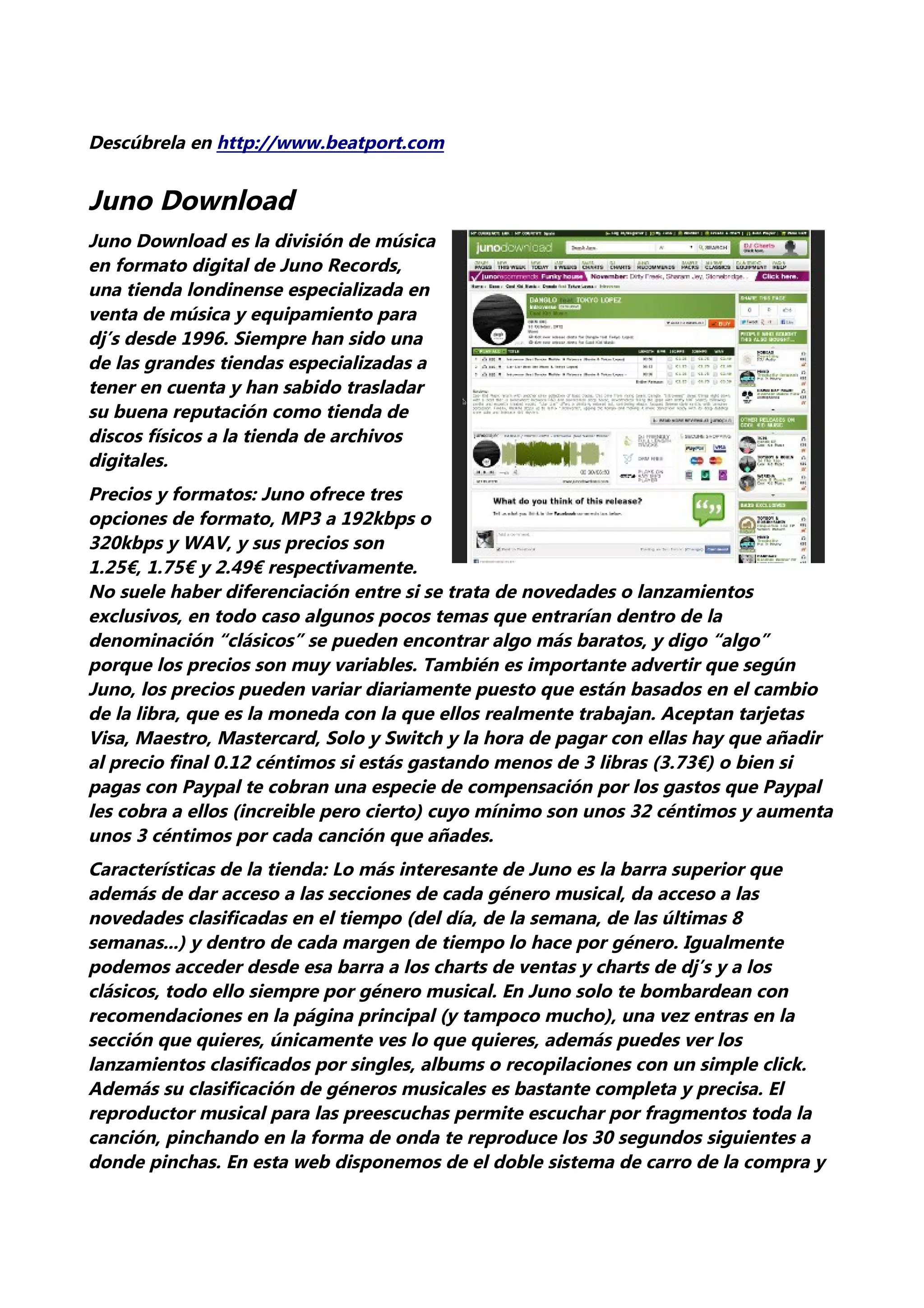 Descúbrela en http://www.beatport.com


Juno Download
Juno Download es la división de música
en formato digital de Juno Records,
una tienda londinense especializada en
venta de música y equipamiento para
dj’s desde 1996. Siempre han sido una
de las grandes tiendas especializadas a
tener en cuenta y han sabido trasladar
su buena reputación como tienda de
discos físicos a la tienda de archivos
digitales.
Precios y formatos: Juno ofrece tres
opciones de formato, MP3 a 192kbps o
320kbps y WAV, y sus precios son
1.25€, 1.75€ y 2.49€ respectivamente.
No suele haber diferenciación entre si se trata de novedades o lanzamientos
exclusivos, en todo caso algunos pocos temas que entrarían dentro de la
denominación “clásicos” se pueden encontrar algo más baratos, y digo “algo”
porque los precios son muy variables. También es importante advertir que según
Juno, los precios pueden variar diariamente puesto que están basados en el cambio
de la libra, que es la moneda con la que ellos realmente trabajan. Aceptan tarjetas
Visa, Maestro, Mastercard, Solo y Switch y la hora de pagar con ellas hay que añadir
al precio final 0.12 céntimos si estás gastando menos de 3 libras (3.73€) o bien si
pagas con Paypal te cobran una especie de compensación por los gastos que Paypal
les cobra a ellos (increible pero cierto) cuyo mínimo son unos 32 céntimos y aumenta
unos 3 céntimos por cada canción que añades.
Características de la tienda: Lo más interesante de Juno es la barra superior que
además de dar acceso a las secciones de cada género musical, da acceso a las
novedades clasificadas en el tiempo (del día, de la semana, de las últimas 8
semanas...) y dentro de cada margen de tiempo lo hace por género. Igualmente
podemos acceder desde esa barra a los charts de ventas y charts de dj’s y a los
clásicos, todo ello siempre por género musical. En Juno solo te bombardean con
recomendaciones en la página principal (y tampoco mucho), una vez entras en la
sección que quieres, únicamente ves lo que quieres, además puedes ver los
lanzamientos clasificados por singles, albums o recopilaciones con un simple click.
Además su clasificación de géneros musicales es bastante completa y precisa. El
reproductor musical para las preescuchas permite escuchar por fragmentos toda la
canción, pinchando en la forma de onda te reproduce los 30 segundos siguientes a
donde pinchas. En esta web disponemos de el doble sistema de carro de la compra y
 