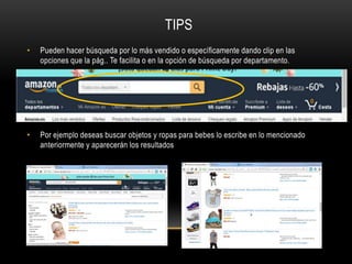 TIPS
• Pueden hacer búsqueda por lo más vendido o específicamente dando clip en las
opciones que la pág.. Te facilita o en la opción de búsqueda por departamento.
• Por ejemplo deseas buscar objetos y ropas para bebes lo escribe en lo mencionado
anteriormente y aparecerán los resultados
 