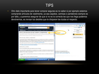 TIPS
• Otro dato importante para tener comprar seguras es no saber si por ejemplo estamos
comprando artículos de vestimenta, ya sea zapatos, camisas o pantalones siempre es
por talla, y queremos asegurar de que si no es la correcta las que nos llega podemos
devolvernos, es revisar los detalles que te disiparan las dudas al respecto.
 