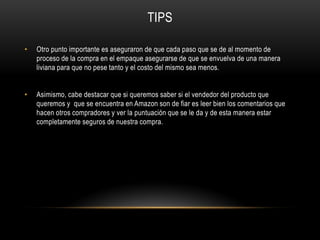 TIPS
• Otro punto importante es aseguraron de que cada paso que se de al momento de
proceso de la compra en el empaque asegurarse de que se envuelva de una manera
liviana para que no pese tanto y el costo del mismo sea menos.
• Asimismo, cabe destacar que si queremos saber si el vendedor del producto que
queremos y que se encuentra en Amazon son de fiar es leer bien los comentarios que
hacen otros compradores y ver la puntuación que se le da y de esta manera estar
completamente seguros de nuestra compra.
 