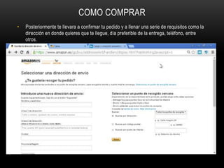 COMO COMPRAR
• Posteriormente te llevara a confirmar tu pedido y a llenar una serie de requisitos como la
dirección en donde quieres que te llegue, día preferible de la entrega, teléfono, entre
otros.
 
