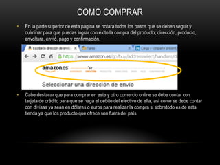 COMO COMPRAR
• En la parte superior de esta pagina se notara todos los pasos que se deben seguir y
culminar para que puedas lograr con éxito la compra del producto; dirección, producto,
envoltura, envió, pago y confirmación.
• Cabe destacar que para comprar en este y otro comercio online se debe contar con
tarjeta de crédito para que se haga el debito del efectivo de ella, asi como se debe contar
con divisas ya sean en dólares o euros para realizar la compra si sobretodo es de esta
tienda ya que los producto que ofrece son fuera del país.
 