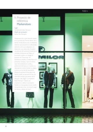 10
 Proyecto de
referencia
Markenstore
Lugar:
Georgmarienhütte, Alemania
Diseño de iluminación:
Sabine Mai (MaiLight)
Markenstore es un gran almacén basado
en el concepto de "tiendas dentro de la
tienda". El reto está en crear un ambiente
dinámico que proporcione la flexibilidad
suficiente como para adaptarse a las
estaciones y las colecciones. Se aplicó
una solución de iluminación basada en el
concepto Ambiscene de Philips. La
iluminación cambia con arreglo al
escenario de “Estaciones” de
AmbiScene: amarillos y verdes frescos en
primavera, naranjas y rojos en verano,
rojos más profundos en otoño y
predominio del blanco en invierno. La
velocidad de cambio también se adapta
al ritmo normal del día: lentamente
durante las primeras horas, pero más
rápido cuando se aproxima la hora de
cierre de la tienda, para atraer más la
atención a ella. Según su propietario
Beate Niemann: “Desde que
empezamos a utilizar la iluminación
flexible en el escaparate, se para mucha
más gente para mirar. Les atrae el juego
de colores y efectos de luces”.
9.00 h
 