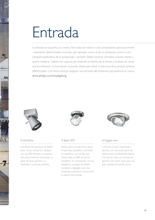 13
Entrada
La entrada es la puerta a su marca. No basta con seducir a los compradores para que entren
–resaltando determinados rincones, por ejemplo, como el de un producto nuevo o una
campaña publicitaria de la temporada–; también deben sentirse cómodos cuando entren y
querer explorar. Deben ser capaces de entender el diseño de la tienda y localizar las zonas
que les interesan. La iluminación se puede utilizar para dotar a cada zona de su propio carácter
diferenciador, y al mismo tiempo asegurar una armonía del ambiente que potencie su marca.
www.philips.com/shoplighting
 UnicOne
Una familia de soluciones de diseño
puro –focos, campanas y apliques–
con una HID eficiente y compacta
para altos niveles de iluminación. La
gama de haces garantiza un
modelado y contraste perfecto.
 Spot LED
Amplia gama de soluciones (semi)
empotradas ajustables y montadas
en superficie o en carriles, que
ofrece hasta un 80% de ahorro
energético en comparación con los
halógenos; concepto de diseño
completo y regulable, que crea
ambientes y permite su uso en todo
el espacio de la tienda.
 Fugato mini
Luminaria circular, empotrada y
discreta, con una amplia gama de
ópticas para una flexibilidad óptima
a la hora de crear una iluminación
general y de acento. Apta para una
gran variedad de fuentes de luz.
 