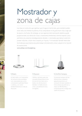 15
Mostrador y
zona de cajas
Las colas en la zona de cajas significan que el negocio marcha bien, pero también pueden
echar atrás a los clientes en potencia. A los compradores no les gusta hacer cola, es algo que
les aburre y les frustra. Sin embargo, un uso ingenioso de la iluminación dinámica puede
proporcionarles una distracción visual y mantenerles entretenidos mientras esperan. Unos
percheros de accesorios estratégicamente ubicados –e iluminados para llamar la atención–
pueden inducirles a hacer otras compras por impulso. Y el mostrador también debe estar
iluminado para que el personal pueda trabajar cómodamente y evitar cualquier error durante
las transacciones.
www.philips.com/shoplighting
 Rotaris
Un bello diseño, con componentes
de iluminación tanto ascendente
como descendente para una luz
correctamente equilibrada. Directa
o indirecta, y con control
antideslumbramiento en todas las
direcciones.
 Daywave
Ultrafina y de líneas suaves, esta
innovadora lámpara lleva el ritmo
de la luz de día al interior de la
tienda, y con ello favorece el
bienestar. Un diseño exclusivo
unido a una distribución de luz
homogénea.
 UnicOne Campana
Las atractivas campanas de esta
familia de focos, campanas y
apliques proporcionan una
iluminación de tareas excelente, al
mismo tiempo que potencian su
marca. Las HID eficientes y
compactas permiten conseguir altos
niveles de iluminación.
 