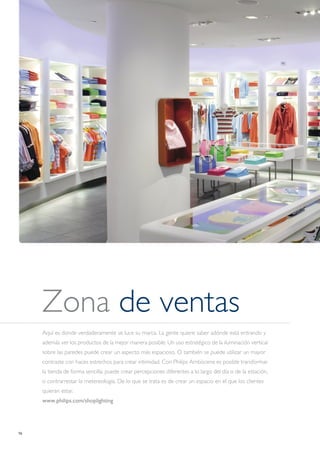 16
Zona de ventas
Aquí es donde verdaderamente se luce su marca. La gente quiere saber adónde está entrando y
además ver los productos de la mejor manera posible. Un uso estratégico de la iluminación vertical
sobre las paredes puede crear un aspecto más espacioso. O también se puede utilizar un mayor
contraste con haces estrechos para crear intimidad. Con Philips Ambiscene es posible transformar
la tienda de forma sencilla: puede crear percepciones diferentes a lo largo del día o de la estación,
o contrarrestar la metereología. De lo que se trata es de crear un espacio en el que los clientes
quieran estar.
www.philips.com/shoplighting
 