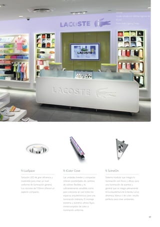 17
Lacoste
Locales situados en distintas regiones de
EE.UU.
David Apfel Lighting Design
 LuxSpace
Solución LED de gran eficiencia y
sostenible para crear un nivel
uniforme de iluminación general.
Los recortes de 150mm ofrecen un
aspecto compacto.
 iColor Cove
Las unidades lineales y compactas
ofrecen posibilidades de cambios
de colores flexibles y lo
suficientemente versátiles como
para colocarse en casi todos los
espacios arquitectónicos para una
iluminación indirecta. El montaje
extremo a extremo ofrece flujos
ininterrumpidos de color e
iluminación uniforme.
 SceneOn
Sistema modular que integra la
iluminación con focos y difusa, para
una iluminación de acentos y
general que se integra plenamente
en la arquitectura de la tienda. La luz
dinámica, blanca o de color, resulta
perfecta para crear ambientes.
 