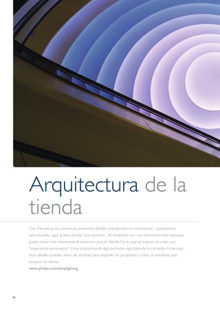 20
Arquitectura de la
tienda
Con frecuencia, los comercios presentan detalles arquitectónicos interesantes – paramentos
estructurales, vigas al descubierto, una columna–. Al resaltarlos con una iluminación bien pensada,
puede hacer más interesante el escenario para el cliente. De lo que se trata es de crear una
"experiencia de compras". Crear la promesa de algo excitante, algo fuera de lo corriente. A menudo,
esos detalles pueden servir de aliciente para exponer los productos y crear un ambiente que
propicie las ventas.
www.philips.com/shoplighting
 