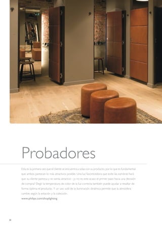 22
Probadores
Esta es la primera vez que el cliente se encuentra a solas con su producto, por lo que es fundamental
que ambos parezcan lo más atractivos posible. Una luz favorecedora que evite las sombras hará
que su cliente parezca y se sienta atractivo –¿y no es este acaso el primer paso hacia una decisión
de compra? Elegir la temperatura de color de la luz correcta también puede ayudar a resaltar de
forma óptima el producto. Y un uso sutil de la iluminación dinámica permite que la atmósfera
cambie según la estación y la colección.
www.philips.com/shoplighting
 