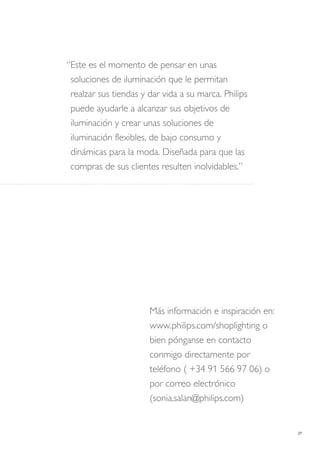 27
Más información e inspiración en:
www.philips.com/shoplighting o
bien pónganse en contacto
conmigo directamente por
teléfono ( +34 91 566 97 06) o
por correo electrónico
(sonia.salan@philips.com)
“Este es el momento de pensar en unas
soluciones de iluminación que le permitan
realzar sus tiendas y dar vida a su marca. Philips
puede ayudarle a alcanzar sus objetivos de
iluminación y crear unas soluciones de
iluminación flexibles, de bajo consumo y
dinámicas para la moda. Diseñada para que las
compras de sus clientes resulten inolvidables.”
 