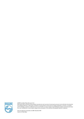 ©2009 Koninklijke Philips Electronics N.V.
Reservados todos los derechos. Está prohibida la reproducción total o parcial sin la autorización previa por escrito del titular de los derechos
de propiedad intelectual. La información contenida en este documento no forma parte de ningún presupuesto ni contrato, se considera
precisa y fidedigna, y puede ser modificada sin previo aviso. El editor no aceptará ninguna responsabilidad por posibles consecuencias derivadas
de su uso. Su publicación no lleva implícita ninguna licencia de patente u otros derechos de propiedad industrial o intelectual.
Fecha de publicación: Noviembre de 2009 /3222 635 67781
Impreso en Países Bajos
 