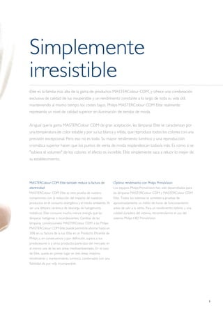 5
Simplemente
irresistible
Elite es la familia más alta de la gama de productos MASTERColour CDM, y ofrece una combinación
exclusiva de calidad de luz insuperable y un rendimiento constante a lo largo de toda su vida útil,
manteniendo al mismo tiempo los costes bajos. Philips MASTERColour CDM Elite realmente
representa un nivel de calidad superior en iluminación de tiendas de moda.
Al igual que la gama MASTERColour CDM de gran aceptación, las lámparas Elite se caracterizan por
una temperatura de color estable y por su luz blanca y nítida, que reproduce todos los colores con una
precisión excepcional. Pero eso no es todo. Su mayor rendimiento lumínico y una reproducción
cromática superior hacen que los puntos de venta de moda resplandezcan todavía más. Es como si se
"subiera el volumen" de los colores: el efecto es increíble. Elite simplemente saca a relucir lo mejor de
su establecimiento.
MASTERColour CDM Elite también reduce la factura de
electricidad
MASTERColour CDM Elite es otra prueba de nuestro
compromiso con la reducción del impacto de nuestros
productos en el consumo energético y el medio ambiente. Al
ser una lámpara cerámica de descarga de halogenuros
metálicos, Elite consume mucha menos energía que las
lámparas halógenas o incandescentes. Cambiar de las
lámparas convencionales MASTERColour CDM a las Philips
MASTERColour CDM Elite puede permitirle ahorrar hasta un
30% en su factura de la luz. Elite es un Producto Eficiente de
Philips y, en consecuencia y por definición, supera a sus
predecesores o a otros productos parecidos del mercado en
al menos una de las seis áreas medioambientales. En el caso
de Elite, queda en primer lugar en tres áreas: máximo
rendimiento y mantenimiento lumínico, combinados con una
fiabilidad de por vida incomparable.
Óptimo rendimiento con Philips PrimaVision
Los equipos Philips PrimaVision han sido desarrollados para
las lámparas MASTERColour CDM y MASTERColour CDM
Elite. Todos los sistemas se someten a pruebas de
aproximadamente un millón de horas de funcionamiento
antes de salir a la venta. Para un rendimiento óptimo y una
calidad duradera del sistema, recomendamos el uso del
sistema Philips HID PrimaVision.
 