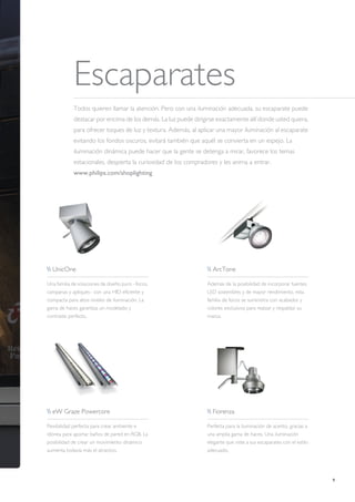 9
Escaparates
Todos quieren llamar la atención. Pero con una iluminación adecuada, su escaparate puede
destacar por encima de los demás. La luz puede dirigirse exactamente allí donde usted quiera,
para ofrecer toques de luz y textura. Además, al aplicar una mayor iluminación al escaparate
evitando los fondos oscuros, evitará también que aquél se convierta en un espejo. La
iluminación dinámica puede hacer que la gente se detenga a mirar, favorece los temas
estacionales, despierta la curiosidad de los compradores y les anima a entrar.
www.philips.com/shoplighting
 UnicOne
Una familia de soluciones de diseño puro –focos,
campanas y apliques– con una HID eficiente y
compacta para altos niveles de iluminación. La
gama de haces garantiza un modelado y
contraste perfecto.
 eW Graze Powercore
Flexibilidad perfecta para crear ambiente e
idónea para aportar baños de pared en RGB. La
posibilidad de crear un movimiento dinámico
aumenta todavía más el atractivo.
 ArcTone
Además de la posibilidad de incorporar fuentes
LED sostenibles y de mayor rendimiento, esta
familia de focos se suministra con acabados y
colores exclusivos para realzar y respaldar su
marca.
 Fiorenza
Perfecta para la iluminación de acento, gracias a
una amplia gama de haces. Una iluminación
elegante que viste a sus escaparates con el estilo
adecuado.
 
