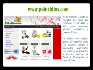 www.peluchitos.comEs la primera Tienda de Regalos en Perú que combina creatividad y arte para preparar diseños exclusivos y personalizados. Le ofrece una amplia gama de regalos para los diversos gustos y ocasiones especiales, con entrega a domicilio a diversos distritos de Lima y Provincias en todo el Perú.