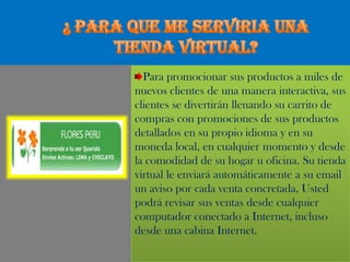 ¿ PARA QUE ME SERVIRIA UNA TIENDA VIRTUAL?Para promocionar sus productos a miles de nuevos clientes de una manera interactiva, sus clientes se divertirán llenando su carrito de compras con promociones de sus productos detallados en su propio idioma y en su moneda local, en cualquier momento y desde la comodidad de su hogar u oficina. Su tienda virtual le enviará automáticamente a su email un aviso por cada venta concretada, Usted podrá revisar sus ventas desde cualquier computador conectado a Internet, incluso desde una cabina Internet.