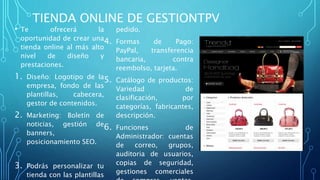 TIENDA ONLINE DE GESTIONTPV
• Te ofrecerá la
oportunidad de crear una
tienda online al más alto
nivel de diseño y
prestaciones.
1. Diseño: Logotipo de la
empresa, fondo de las
plantillas, cabecera,
gestor de contenidos.
2. Marketing: Boletín de
noticias, gestión de
banners,
posicionamiento SEO.
3. Podrás personalizar tu
tienda con las plantillas
pedido.
4. Formas de Pago:
PayPal, transferencia
bancaria, contra
reembolso, tarjeta.
5. Catálogo de productos:
Variedad de
clasificación, por
categorías, fabricantes,
descripción.
6. Funciones de
Administrador: cuentas
de correo, grupos,
auditoria de usuarios,
copias de seguridad,
gestiones comerciales
 