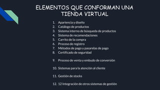 ELEMENTOS QUE CONFORMAN UNA
TIENDA VIRTUAL
1. Apariencia y diseño
2. Catálogo de productos
3. Sistema interno de búsqueda de productos
4. Sistema de recomendaciones
5. Carrito de la compra
6. Proceso de registro
7. Métodos de pago y pasarelas de pago
8. Certificado de seguridad
9. Proceso de venta y embudo de conversión
10. Sistemas para la atención al cliente
11. Gestión de stocks
12. 12 Integración de otros sistemas de gestión
 