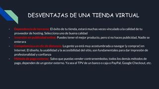DESVENTAJAS DE UNA TIENDA VIRTUAL
- Dependencia de terceros: El éxito de tu tienda, estará muchas veces vinculado a la calidad de tu
proveedor de hosting. Selecciona uno de buena calidad
- Inversión en publicidad online: Puedes tener el mejor producto, pero si no haces publicidad, Nadie se
enterara
- Competencia a un clic de distancia: La gente ya está muy acostumbrada a navegar (y comprar) en
Internet. El diseño, la usabilidad y la accesibilidad del sitio, son fundamentales para dar impresión de
profesionalidad y confianza
- Método de pago externo: Salvo que puedas vender contrareembolso, todos los demás métodos de
pago, dependen de un gestor externo. Ya sea el TPV de un banco o caja o PayPal, Google Checkout, etc.
 