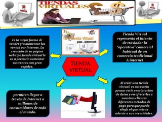 Tienda Virtual representa el intento de trasladar la “operativa” comercial habitual de un comercio tradicional A internetEs la mejor forma de vender y/o aumentar las ventas por Internet. La creación de su página web tipo tienda virtual le va a permitir aumentar sus ventas con gran rapidez.TIENDA VIRTUALAl crear una tienda virtual, es necesario pensar en la encriptación de datos y en ofrecerles a nuestros clientes diferentes métodos de pago para que pueda elegir el que más se adecúe a sus necesidades.permiten llegar a través de Internet a millones de consumidores de todo el mundo.