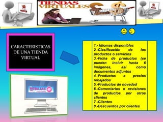 CARACTERISTICAS DE UNA TIENDA VIRTUAL1.- Idiomas disponibles2.-Clasificación de los productos o servicios3.-Ficha de productos (se pueden incluir hasta 6 imágenes, así como documentos adjuntos4.-Productos a precios rebajados5.-Productos de novedad6.-Comentarios o revisiones de productos por otros clientes7.-Clientes8.-Descuentos por clientes