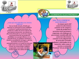 ¿Qué  ES EL COMERCIO ELECTRONICO?La mayor parte del comercio electrónico consiste en la compra y venta de productos o servicios entre personas y empresas, sin embargo un porcentaje considerable del comercio electrónico consiste en la adquisición de artículos virtuales (software y derivados en su mayoría), tales como el acceso a contenido "Premium" de un sitio web.¿ PARA QUE ME SERVIRIA UNA TIENDA VIRTUAL?Con su tienda virtual, ¡¡Vender por Internet se convertirá en una realidad a su alcance!!, podrá promocionar sus productos a miles de nuevos clientes de una manera interactiva, sus clientes se divertirán llenando su carrito de compras con promociones de sus productos detallados en su propio idioma y en su moneda local, en cualquier momento y desde la comodidad de su hogar u oficina. Su tienda virtual le enviará automáticamente a su email un aviso por cada venta concretada, Usted podrá revisar sus ventas desde cualquier computador conectado a Internet, incluso desde una cabina Internet.