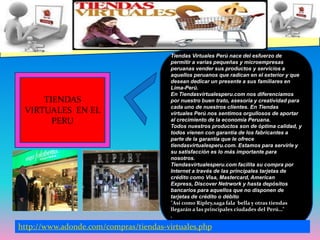 Tiendas Virtuales Perú nace del esfuerzo de permitir a varias pequeñas y microempresas peruanas vender sus productos y servicios a aquellos peruanos que radican en el exterior y que desean dedicar un presente a sus familiares en Lima-Perú. En Tiendasvirtualesperu.com nos diferenciamos por nuestro buen trato, asesoría y creatividad para cada uno de nuestros clientes. En Tiendas virtuales Perú nos sentimos orgullosos de aportar al crecimiento de la economía Peruana.Todos nuestros productos son de óptima calidad, y todos vienen con garantía de los fabricantes a parte de la garantía que le ofrece tiendasvirtualesperu.com. Estamos para servirle y su satisfacción es lo más importante para nosotros. Tiendasvirtualesperu.com facilita su compra por Internet a través de las principales tarjetas de crédito como Visa, Mastercard, American Express, Discover Netrwork y hasta depósitos bancarios para aquellos que no disponen de tarjetas de crédito o débito"Así como Ripley,saga fala  bella y otras tiendas llegarán a las principales ciudades del Perú…".TIENDAS VIRTUALES  EN EL PERUhttp://www.adonde.com/compras/tiendas-virtuales.php