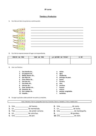 8º curso
Tiendas y Productos
1. Escribecon letra los precios a continuación.
2. Escribelas expresionesen el lugar correspondiente,
PEDIR LA VEZ DAR LA VEZ ¿A QUIÉN LE TOCA? A MÍ
3. Une con flechas:
1. Una botella de...
2. Un paquete de...
3. Media docena de...
4. Dos kilos de...
5. Cinco filetes de...
6. Una lata de...
7. Una bolsa de...
8. Untrozo de...
9. Unas lonchas de...
10. Uncartón de...
11. Seis rodajas de...
12. Unpollo...
a. azúcar.
b. agua.
c. zanahorias.
d. pechuga de pavo.
e. queso.
f. ternera.
g. vino.
h. merluza.
i. huevos.
j. entero.
k. patatas congeladas.
l. sardinhas.
4. Escoge la palabra adecuadadel recuadro y completa.
lata / docena / tarro / paquete / tarrina / loncha / barra / botella / litro / medio kilo
1. Una ______________ de huevos.
2. Un ______________ de mermelada.
3. Tres ______________ de jamón serrano.
4. Un ______________ de salsichas.
5. Una ______________ de pan.
6. Una ____________ de zumo.
7. Un ______________ de leche.
8. Una ______________ de mantequilla.
9. ______________ de gambas.
10. Una ______________ de atún.
______________________________________________________
______________________________________________________
______________________________________________________
______________________________________________________
______________________________________________________
______________________________________________________
______________________________________________________
______________________________________________________
 