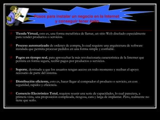 Tienda Virtual,  esto es, una forma metafórica de llamar, un sitio Web diseñado especialmente para vender productos o servicios. Proceso automatizado  de ordenes de compra, lo cual requiere una arquitectura de software instalada que permita procesar pedidos en una forma simple y confiable.  Pagos en tiempo real , para aprovechar la más revolucionaria característica de la Internet que permita en forma segura, recibir pagos por productos o servicios.  Soporte , destinado a que los usuarios tengan acceso en todo momento y reciban el apoyo necesario de parte del sistema.  Distribución eficiente,  esto es, hacer llegar al comprador el producto o servicio, en con seguridad, rapidez y eficiencia. Comercio Electrónico Total , requiere reunir una serie de capacidades, lo cual pareciera, a primera vista, una proposición complicada, riesgosa, cara y larga de implantar. Pero, realmente no tiene que serlo.  Pasos para instalar un negocio en la Internet  y conseguir tener éxito 