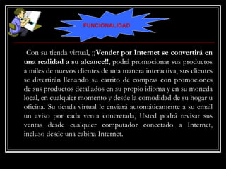 Con su tienda virtual,  ¡¡Vender por Internet se convertirá en una realidad a su alcance!! , podrá promocionar sus productos a miles de nuevos clientes de una manera interactiva, sus clientes se divertirán llenando su carrito de compras con promociones de sus productos detallados en su propio idioma y en su moneda local, en cualquier momento y desde la comodidad de su hogar u oficina. Su tienda virtual le enviará automáticamente a su email un aviso por cada venta concretada, Usted podrá revisar sus ventas desde cualquier computador conectado a Internet, incluso desde una cabina Internet. FUNCIONALIDAD 