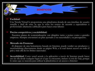 Facilidad:   Una Tienda Virtual le proporciona una plataforma dotada de una interface de usuario sencilla y fácil de usar, lo que le evita los costos de recurrir a especialistas o profesionales altamente calificados para hacer estas labores Precios competitivos y escalabilidad: Nuestros planes de comercialización van dirigidos tanto a pymes como a grandes empresas. Siempre encontrará un plan ajustado a sus necesidades y su presupuesto. Mercado sin Fronteras:   Al disponer de una herramienta basada en Internet, puede vender sus productos y merchandising directamente desde su página Web, a la cual tienen acceso en todo el país y más allá de los límites nacionales Accesibilidad:  Como usted accede a la aplicación a través de Internet puede hacer uso de ella desde cualquier lugar en el que se encuentre, incluso si está de viaje, porque lo único que se necesita para utilizar la plataforma es un acceso a Internet BENEFICIOS 