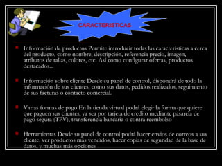Información de productos Permite introducir todas las caracteristicas a cerca del producto, como nombre, descripción, referencia precio, imagen, atributos de tallas, colores, etc. Así como configurar ofertas, productos destacados... Información sobre cliente Desde su panel de control, dispondrá de todo la información de sus clientes, como sus datos, pedidos realizados, seguimiento de sus facturas o contacto comercial. Varias formas de pago En la tienda virtual podrá elegir la forma que quiere que paguen sus clientes, ya sea por tarjeta de credito mediante pasarela de pago segura (TPV), transferencia bancaria o contra reembolso Herramientas Desde su panel de control podrá hacer envios de correos a sus cliente, ver productos más vendidos, hacer copias de seguridad de la base de datos, y muchas más opciones CARACTERISTICAS 