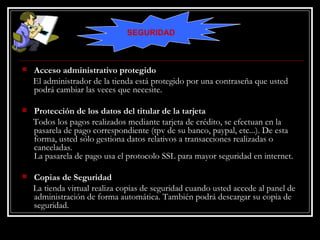 Acceso administrativo protegido El administrador de la tienda está protegido por una contraseña que usted podrá cambiar las veces que necesite. Protección de los datos del titular de la tarjeta Todos los pagos realizados mediante tarjeta de crédito, se efectuan en la pasarela de pago correspondiente (tpv de su banco, paypal, etc...). De esta forma, usted sólo gestiona datos relativos a transacciones realizadas o canceladas. La pasarela de pago usa el protocolo SSL para mayor seguridad en internet. Copias de Seguridad La tienda virtual realiza copias de seguridad cuando usted accede al panel de administración de forma automática. También podrá descargar su copia de seguridad. SEGURIDAD 