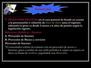 PENAS POR DELITOS:  en el caso puntual de fraude en cuanto a la presentación o violación de  base de datos  para el régimen tributario la pena va desde 2 meses a 6 años de prisión según la legislación vigente. Relaciones Jurídicas – Internet- A- Proveedor de Internet B- Proveedor de Bienes y servicios Proveedor de Internet "El consumidor celebra un contrato con un proveedor de acceso a Internet, quien a cambio de una tarifa periódica le asigna un espacio en disco en forma de  archivo , asignándole una  dirección .  Normatividad 