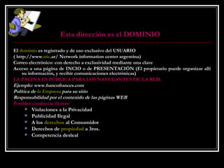 Esta dirección es el DOMINIO   El  dominio  es registrado y de uso exclusivo del USUARIO  ( http://www. nic .ar/ Network information center argentina)  Correo electrónico: con derecho a exclusividad mediante una clave  Acceso a una página de INCIO o de PRESENTACIÓN (El propietario puede organizar allí su información, y recibir comunicaciones electrónicas)  LA PAGINA ES PÚBLICA PARA LOS NAVEGANTES DE LA RED. Ejemplo: www.bancofrances.com Política de  la Empresa  para su sitio Responsabilidad por el contenido de las páginas WEB Posibles conductas ilícitas: Violaciones a la Privacidad  Publicidad Ilegal  A los  derechos  al Consumidor  Derechos de  propiedad  a 3ros.  Competencia desleal 