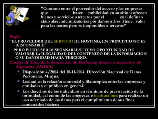   "Contrato entre el proveedor del acceso y las empresas  que  hacen  publicidad en su sitio u ofrecen  bienes y servicios a terceros por el  cual definan  cláusulas indemnizatorias por daños a 3ros Tiene  valor  para las partes pero es inoponibles a terceros" Regla "EL PROVEEDOR DEL  SERVICIO  DE HOSTING, EN PRINCIPIIO NO ES RESPONSABLE" ... PERO PUEDE SER RESPONSABLE SI TUVO OPORTUNIDAD DE VALORAR LA ILEGALIDAD DEL CONTENIDO DE LA INFORMACIÓN O SU DAÑOSIDAD HACIA TERCEROS. Código de Ética de la Asociación de Marketing directo e interactivo de Argentina (AMDIA) Disposición 4/2004 del 18-11-2004. Dirección Nacional de Datos Personales. MinJus.  Lealtad en la relación comercial y filantrópica entre las empresas y entidades y el público en general.  Los derechos de los individuos en términos de preservación de la intimidad, así como de las empresas e  instituciones  para realizar un uso adecuado de los datos para el cumplimiento de sus fines comerciales básicos   