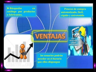 ►Búsquedasen catálogo por productos o fabricantes.► Proceso de compra automatizado, fácil, rápido y entretenidoVENTAJAS►los usuarios podrán acceder en el horario que ellos dispongan 