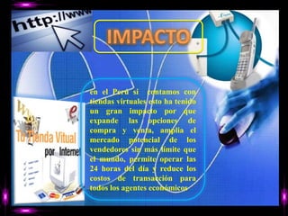 IMPACTOen el Perú si  contamos con  tiendas virtuales esto ha tenido un gran impacto por que expande las opciones de compra y venta, amplia el mercado potencial de los vendedores sin más límite que el mundo, permite operar las 24 horas del día y reduce los costos de transacción para todos los agentes económicos