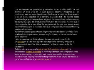 Los vendedores de productos y servicios ponen a disposición de sus
clientes un sitio web en el cual pueden observar imágenes de los
productos, leer sus especificaciones y finalmente adquirirlos. Este servicio
le da al cliente rapidez en la compra, la posibilidad de hacerlo desde
cualquier lugar y a cualquier hora. Algunas tiendas en línea incluyen dentro
de la propia página del producto los manuales de usuario de manera que el
cliente puede darse una idea de antemano de lo que está adquiriendo;
igualmente incluyen la facilidad para que compradores previos califiquen y
evalúen el producto.
Típicamente estos productos se pagan mediante tarjeta de crédito y se le
envían al cliente por correo, aunque según el país y la tienda puede haber
otras opciones.
La inmensa mayoría de tiendas en línea requieren la creación de
un usuario en el sitio web a partir de datos como nombre, dirección y
correo electrónico. Este último a veces es utilizado como medio de
validación.
Debido a las amenazas a la privacidad de los datos en Internet y la
amenaza de robo de identidad es muy importante hacer compras en línea
solamente en sitios reconocidos y de buena reputación. Igualmente es
recomendable no proporcionar datos personales ni de tarjeta de crédito si
no se está utilizando una conexión segura.
 