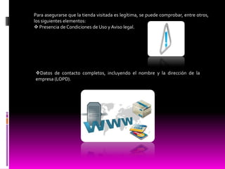 Para asegurarse que la tienda visitada es legítima, se puede comprobar, entre otros,
los siguientes elementos:
 Presencia de Condiciones de Uso y Aviso legal.




Datos de contacto completos, incluyendo el nombre y la dirección de la
empresa (LOPD).
 
