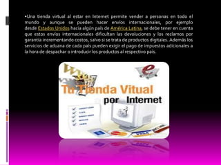 •Una tienda virtual al estar en Internet permite vender a personas en todo el
mundo y aunque se pueden hacer envíos internacionales, por ejemplo
desde Estados Unidos hacia algún país de América Latina, se debe tener en cuenta
que estos envíos internacionales dificultan las devoluciones y los reclamos por
garantía incrementando costos, salvo si se trata de productos digitales. Además los
servicios de aduana de cada país pueden exigir el pago de impuestos adicionales a
la hora de despachar o introducir los productos al respectivo país.
 