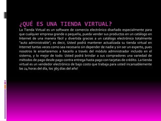 ¿QUÉ ES UNA TIENDA VIRTUAL?
La Tienda Virtual es un software de comercio electrónico diseñado especialmente para
que cualquier empresa grande o pequeña, pueda vender sus productos en un catálogo en
Internet de una manera fácil y divertida gracias a un catálogo electrónico totalmente
"auto administrable"; es decir, Usted podrá mantener actualizada su tienda virtual en
Internet tantas veces como sea necesario sin depender de nadie y sin ser un experto, pues
nosotros le enseñaremos a hacerlo a través del módulo administrador incluido en el
sistema, y lo mejor de todo: Usted podrá brindar a sus compradores una variedad de
métodos de pago desde pago contra entrega hasta pago con tarjetas de crédito. La tienda
virtual es un vendedor electrónico de bajo costo que trabaja para usted incansablemente
las 24 horas del día, los 365 días del año!
 